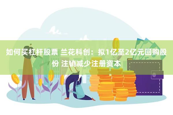 如何买杠杆股票 兰花科创：拟1亿至2亿元回购股份 注销减少注册资本