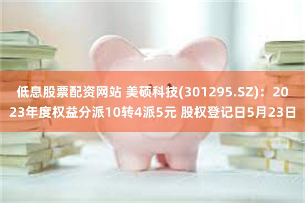 低息股票配资网站 美硕科技(301295.SZ)：2023年度权益分派10转4派5元 股权登记日5月23日