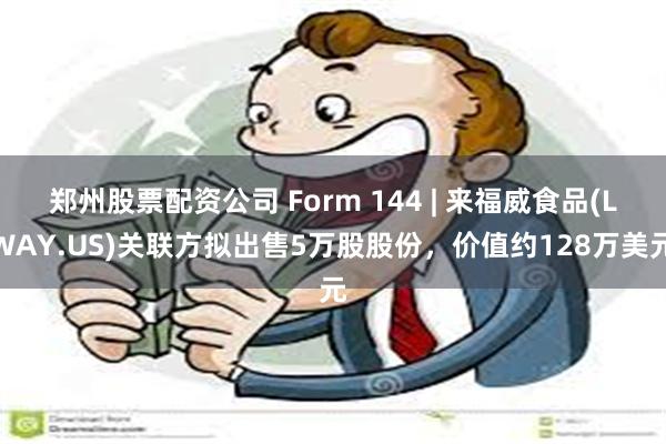 郑州股票配资公司 Form 144 | 来福威食品(LWAY.US)关联方拟出售5万股股份，价值约128万美元