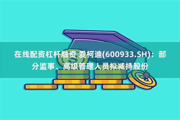 在线配资杠杆融资 爱柯迪(600933.SH)：部分监事、高级管理人员拟减持股份