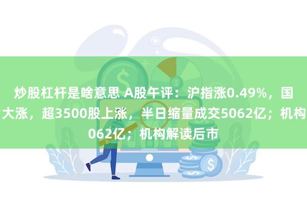 炒股杠杆是啥意思 A股午评：沪指涨0.49%，国资AI算力大涨，超3500股上涨，半日缩量成交5062亿；机构解读后市