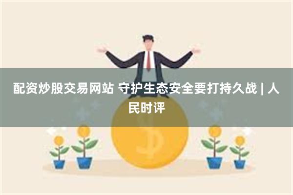 配资炒股交易网站 守护生态安全要打持久战 | 人民时评