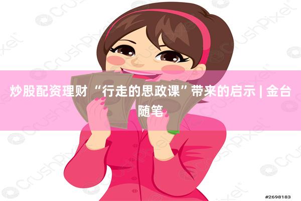 炒股配资理财 “行走的思政课”带来的启示 | 金台随笔