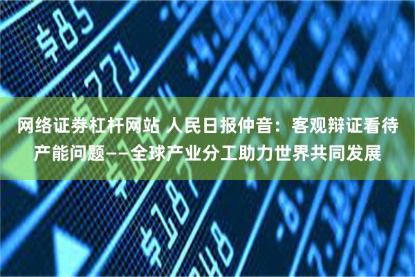 网络证劵杠杆网站 人民日报仲音：客观辩证看待产能问题——全球产业分工助力世界共同发展