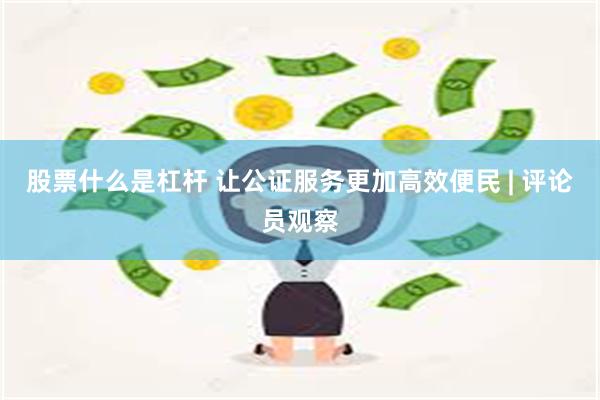 股票什么是杠杆 让公证服务更加高效便民 | 评论员观察