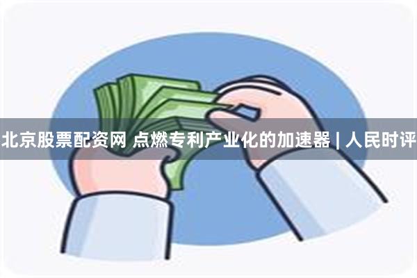 北京股票配资网 点燃专利产业化的加速器 | 人民时评