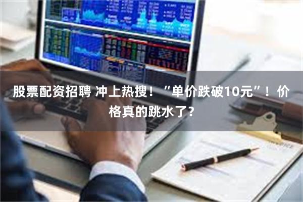 股票配资招聘 冲上热搜！“单价跌破10元”！价格真的跳水了？