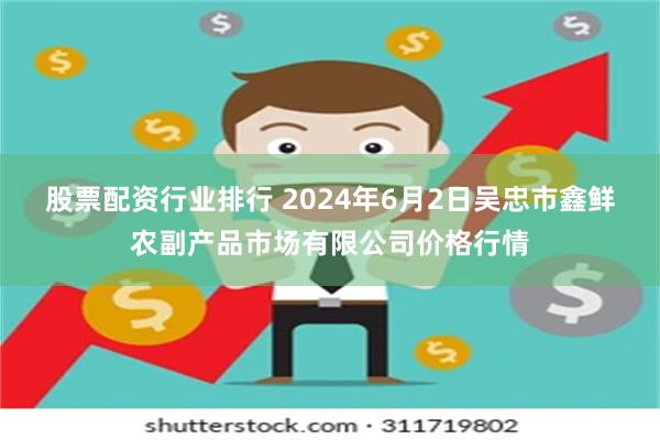 股票配资行业排行 2024年6月2日吴忠市鑫鲜农副产品市场有限公司价格行情