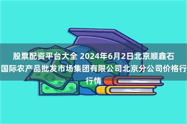 股票配资平台大全 2024年6月2日北京顺鑫石门国际农产品批发市场集团有限公司北京分公司价格行情