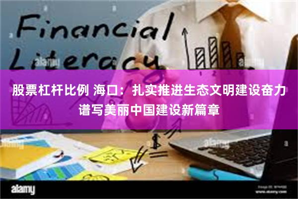 股票杠杆比例 海口：扎实推进生态文明建设奋力谱写美丽中国建设新篇章