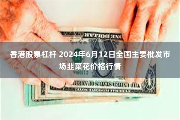 香港股票杠杆 2024年6月12日全国主要批发市场韭菜花价格行情