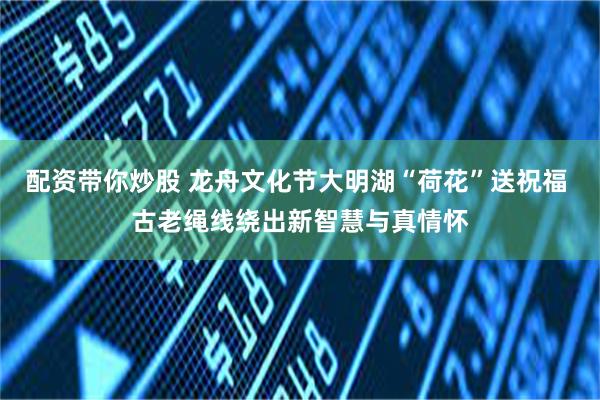 配资带你炒股 龙舟文化节大明湖“荷花”送祝福 古老绳线绕出新智慧与真情怀