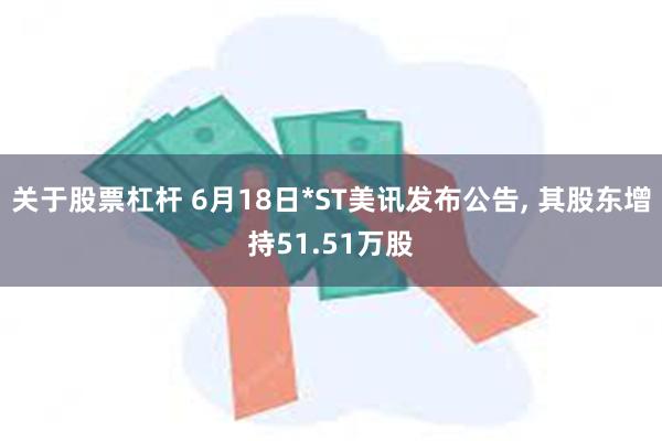 关于股票杠杆 6月18日*ST美讯发布公告, 其股东增持51.51万股