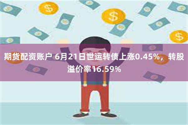 期货配资账户 6月21日世运转债上涨0.45%，转股溢价率16.59%