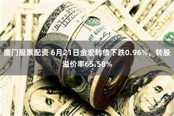 厦门股票配资 6月21日金宏转债下跌0.96%，转股溢价率65.58%