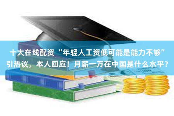 十大在线配资 “年轻人工资低可能是能力不够”引热议，本人回应！月薪一万在中国是什么水平？