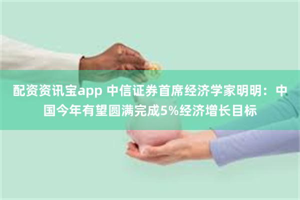 配资资讯宝app 中信证券首席经济学家明明：中国今年有望圆满完成5%经济增长目标