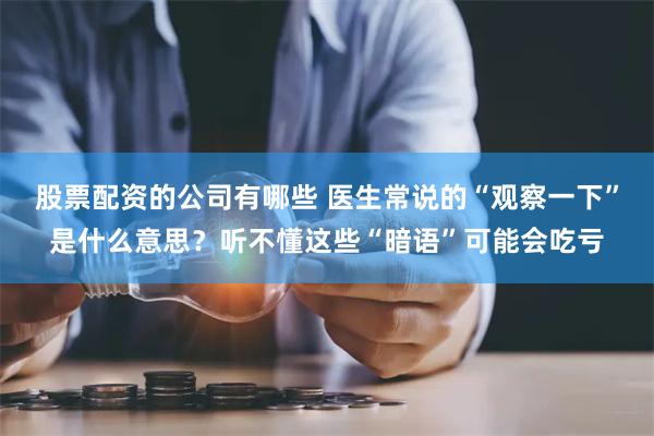 股票配资的公司有哪些 医生常说的“观察一下”是什么意思？听不懂这些“暗语”可能会吃亏