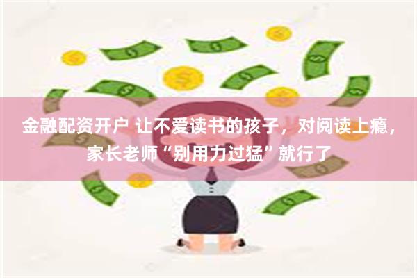 金融配资开户 让不爱读书的孩子，对阅读上瘾，家长老师“别用力过猛”就行了