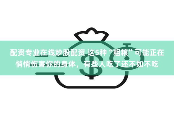 配资专业在线炒股配资 这5种“粗粮”可能正在悄悄伤害你的身体，有些人吃了还不如不吃