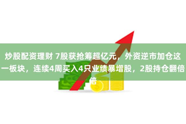 炒股配资理财 7股获抢筹超亿元，外资逆市加仓这一板块，连续4周买入4只业绩暴增股，2股持仓翻倍