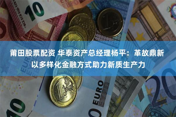 莆田股票配资 华泰资产总经理杨平：革故鼎新 以多样化金融方式助力新质生产力