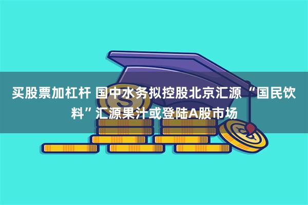 买股票加杠杆 国中水务拟控股北京汇源 “国民饮料”汇源果汁或登陆A股市场