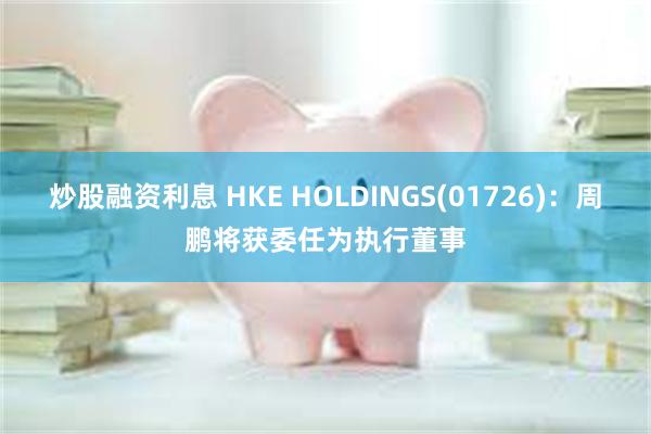 炒股融资利息 HKE HOLDINGS(01726)：周鹏将获委任为执行董事