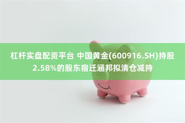 杠杆实盘配资平台 中国黄金(600916.SH)持股2.58%的股东宿迁涵邦拟清仓减持