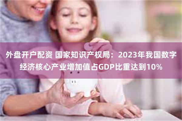 外盘开户配资 国家知识产权局：2023年我国数字经济核心产业增加值占GDP比重达到10%