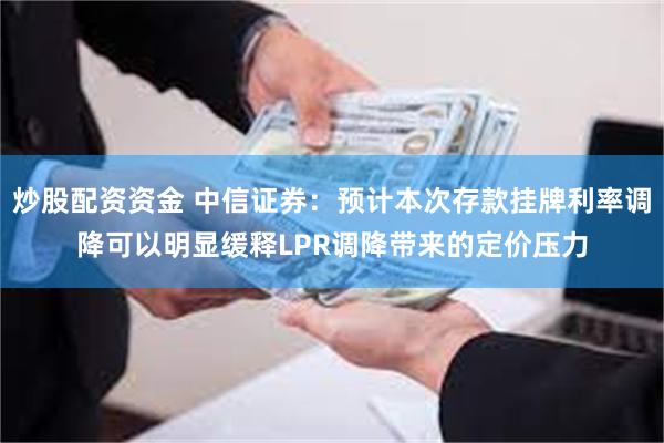 炒股配资资金 中信证券：预计本次存款挂牌利率调降可以明显缓释LPR调降带来的定价压力