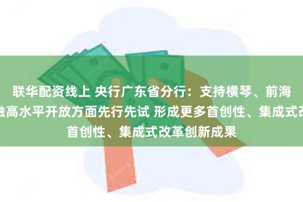 联华配资线上 央行广东省分行：支持横琴、前海、南沙在金融高水平开放方面先行先试 形成更多首创性、集成式改革创新成果