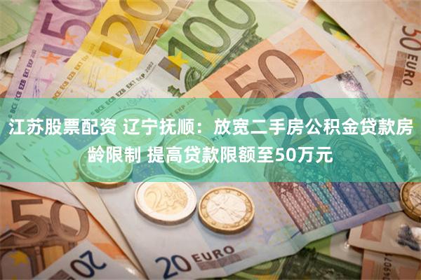 江苏股票配资 辽宁抚顺：放宽二手房公积金贷款房龄限制 提高贷款限额至50万元