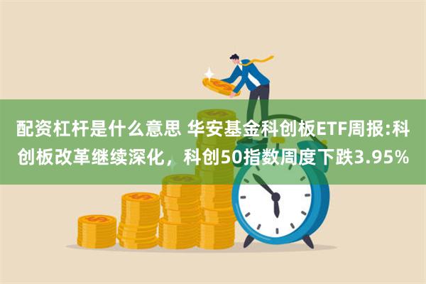 配资杠杆是什么意思 华安基金科创板ETF周报:科创板改革继续深化，科创50指数周度下跌3.95%