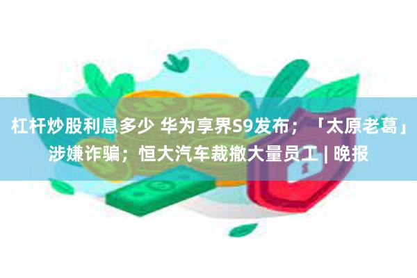 杠杆炒股利息多少 华为享界S9发布；「太原老葛」涉嫌诈骗；恒大汽车裁撤大量员工 | 晚报