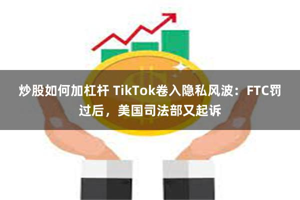 炒股如何加杠杆 TikTok卷入隐私风波：FTC罚过后，美国司法部又起诉