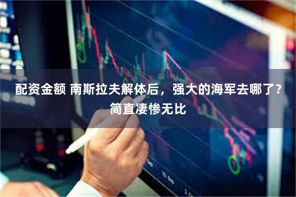 配资金额 南斯拉夫解体后，强大的海军去哪了？简直凄惨无比