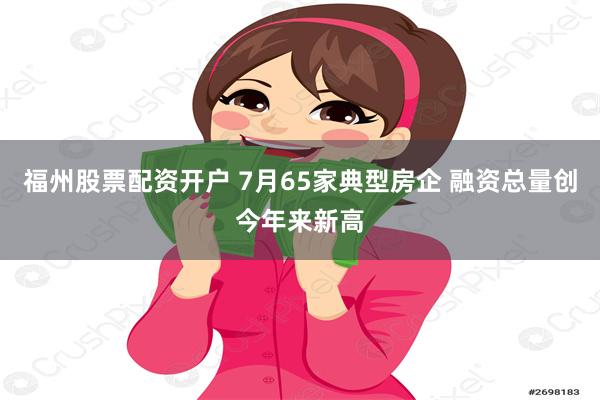 福州股票配资开户 7月65家典型房企 融资总量创今年来新高