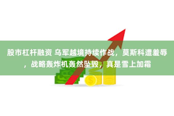 股市杠杆融资 乌军越境持续作战，莫斯科遭羞辱，战略轰炸机轰然坠毁，真是雪上加霜