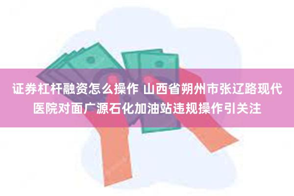 证券杠杆融资怎么操作 山西省朔州市张辽路现代医院对面广源石化加油站违规操作引关注