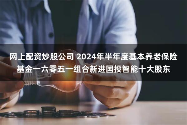 网上配资炒股公司 2024年半年度基本养老保险基金一六零五一组合新进国投智能十大股东