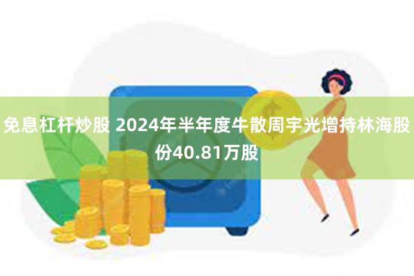 免息杠杆炒股 2024年半年度牛散周宇光增持林海股份40.81万股