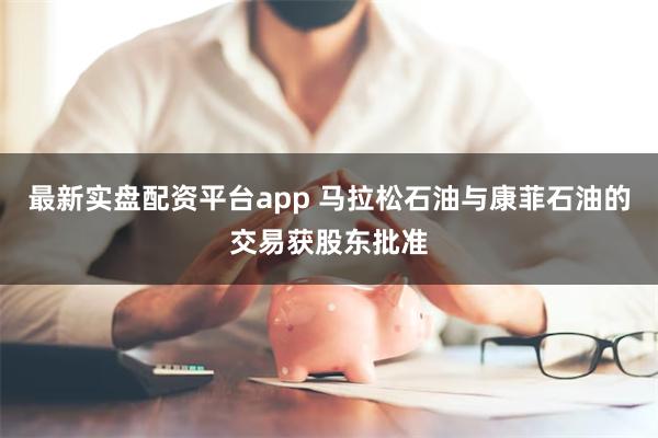 最新实盘配资平台app 马拉松石油与康菲石油的交易获股东批准