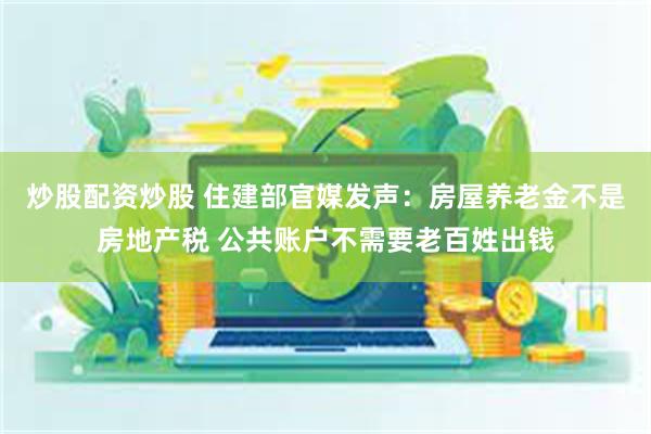 炒股配资炒股 住建部官媒发声：房屋养老金不是房地产税 公共账户不需要老百姓出钱