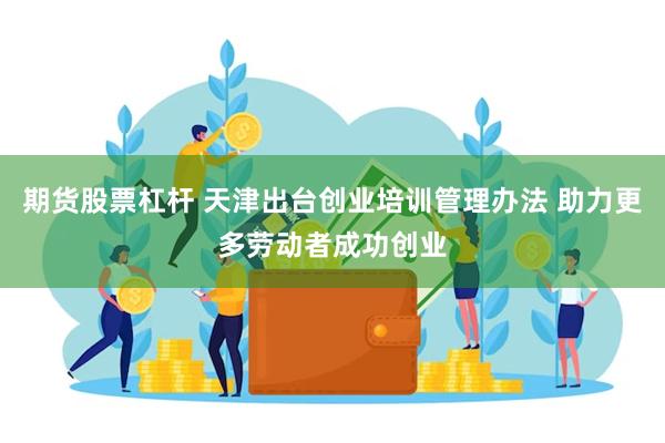 期货股票杠杆 天津出台创业培训管理办法 助力更多劳动者成功创业