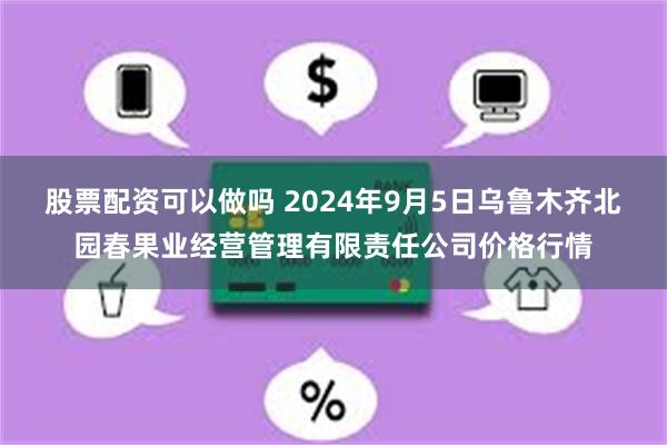 股票配资可以做吗 2024年9月5日乌鲁木齐北园春果业经营管理有限责任公司价格行情