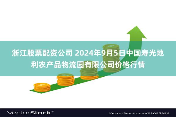 浙江股票配资公司 2024年9月5日中国寿光地利农产品物流园有限公司价格行情