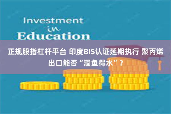 正规股指杠杆平台 印度BIS认证延期执行 聚丙烯出口能否“涸鱼得水”？