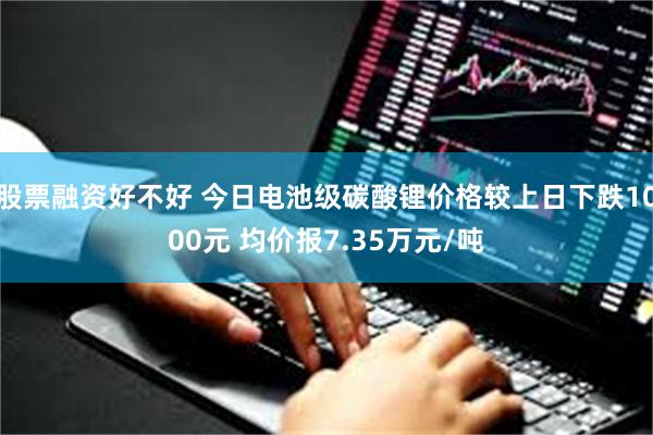 股票融资好不好 今日电池级碳酸锂价格较上日下跌1000元 均价报7.35万元/吨