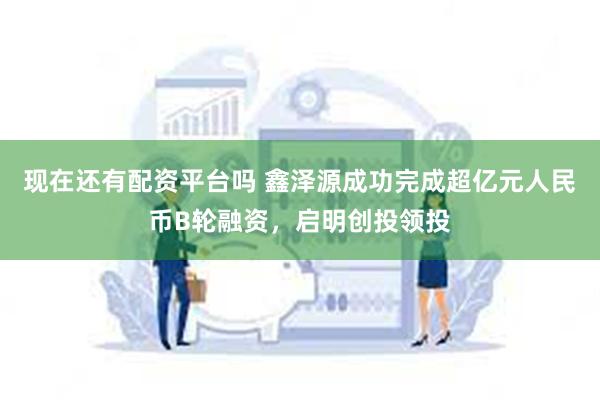 现在还有配资平台吗 鑫泽源成功完成超亿元人民币B轮融资，启明创投领投